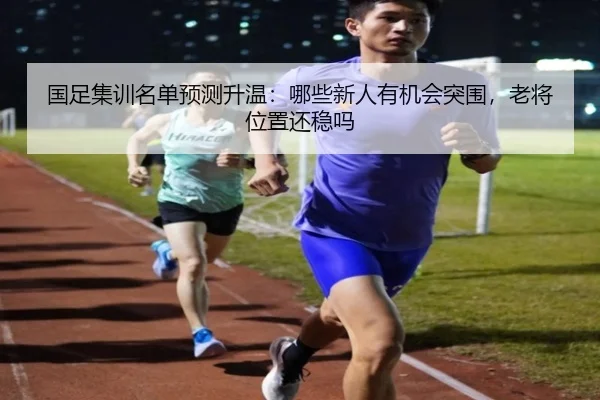 国足集训名单预测升温：哪些新人有机会突围，老将位置还稳吗